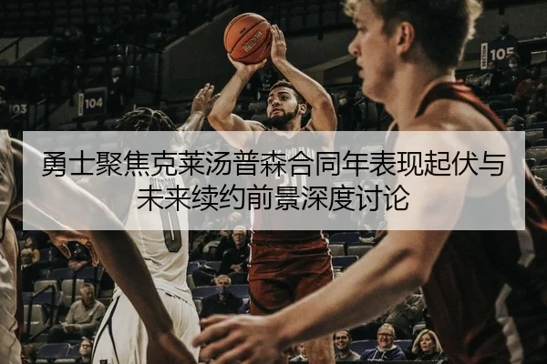 勇士聚焦克莱汤普森合同年表现起伏与未来续约前景深度讨论