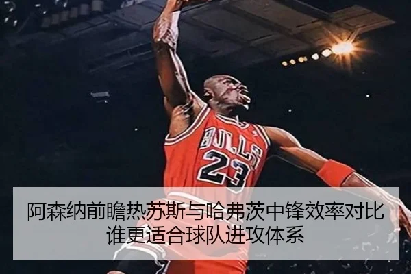 阿森纳前瞻热苏斯与哈弗茨中锋效率对比谁更适合球队进攻体系