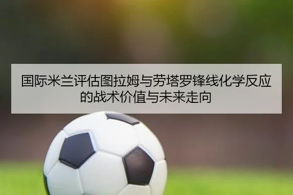 国际米兰评估图拉姆与劳塔罗锋线化学反应的战术价值与未来走向