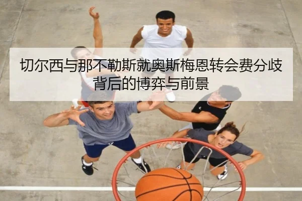切尔西与那不勒斯就奥斯梅恩转会费分歧背后的博弈与前景
