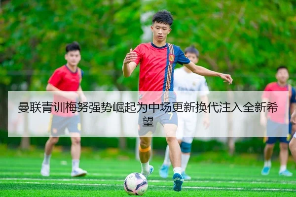 曼联青训梅努强势崛起为中场更新换代注入全新希望