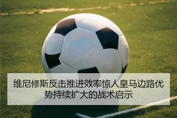维尼修斯反击推进效率惊人皇马边路优势持续扩大的战术启示